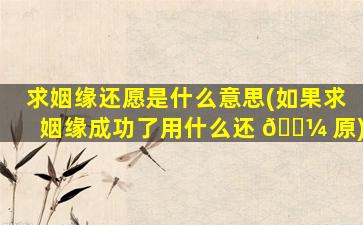 求姻缘还愿是什么意思(如果求姻缘成功了用什么还 🌼 原)
